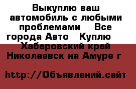 Выкуплю ваш автомобиль с любыми проблемами. - Все города Авто » Куплю   . Хабаровский край,Николаевск-на-Амуре г.